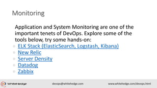 Application and System Monitoring are one of the
important tenets of DevOps. Explore some of the
tools below, try some hands-on:
● ELK Stack (ElasticSearch, Logstash, Kibana)
● New Relic
● Server Density
● Datadog
● Zabbix
 