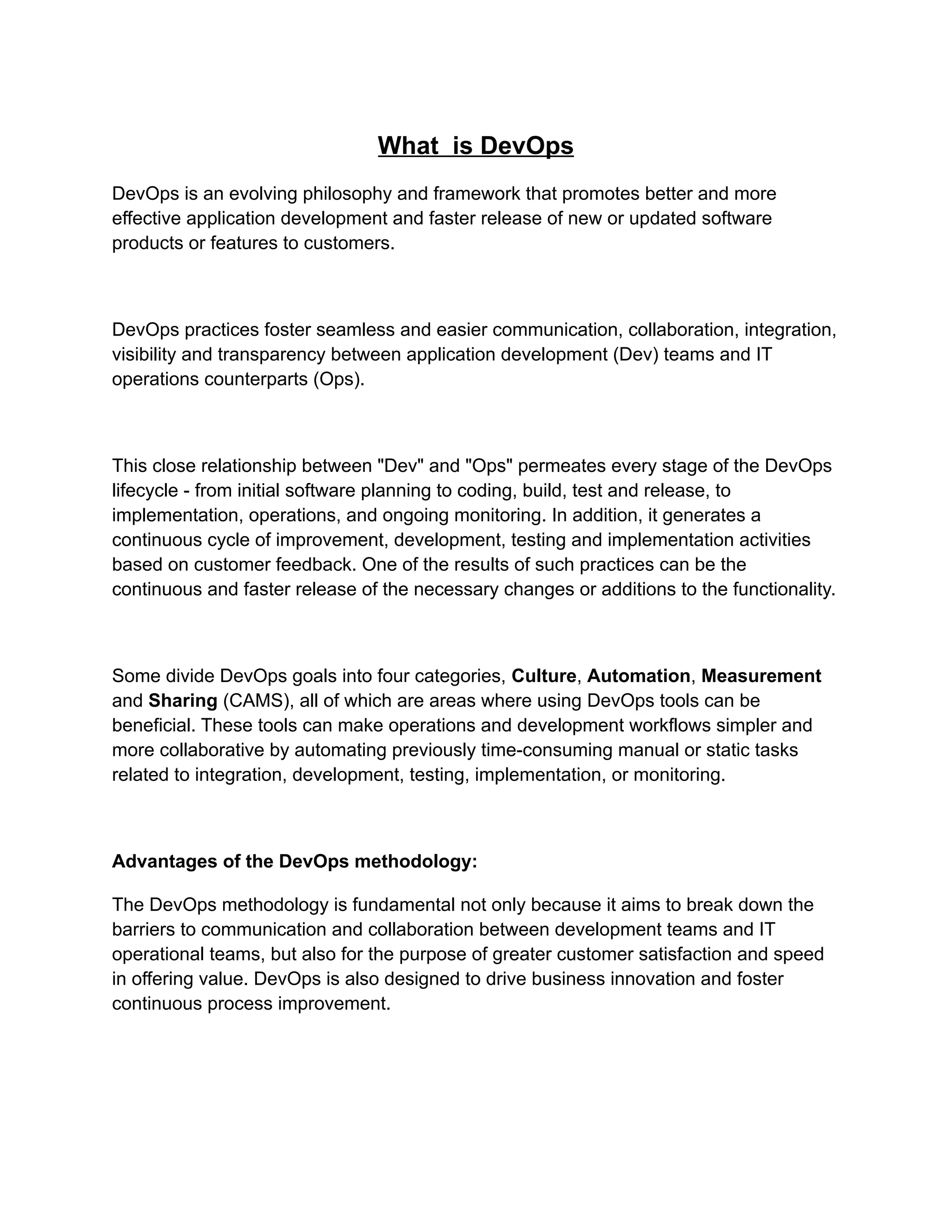 What is DevOps
DevOps is an evolving philosophy and framework that promotes better and more
effective application development and faster release of new or updated software
products or features to customers.
DevOps practices foster seamless and easier communication, collaboration, integration,
visibility and transparency between application development (Dev) teams and IT
operations counterparts (Ops).
This close relationship between "Dev" and "Ops" permeates every stage of the DevOps
lifecycle - from initial software planning to coding, build, test and release, to
implementation, operations, and ongoing monitoring. In addition, it generates a
continuous cycle of improvement, development, testing and implementation activities
based on customer feedback. One of the results of such practices can be the
continuous and faster release of the necessary changes or additions to the functionality.
Some divide DevOps goals into four categories, Culture, Automation, Measurement
and Sharing (CAMS), all of which are areas where using DevOps tools can be
beneficial. These tools can make operations and development workflows simpler and
more collaborative by automating previously time-consuming manual or static tasks
related to integration, development, testing, implementation, or monitoring.
Advantages of the DevOps methodology:
The DevOps methodology is fundamental not only because it aims to break down the
barriers to communication and collaboration between development teams and IT
operational teams, but also for the purpose of greater customer satisfaction and speed
in offering value. DevOps is also designed to drive business innovation and foster
continuous process improvement.
 