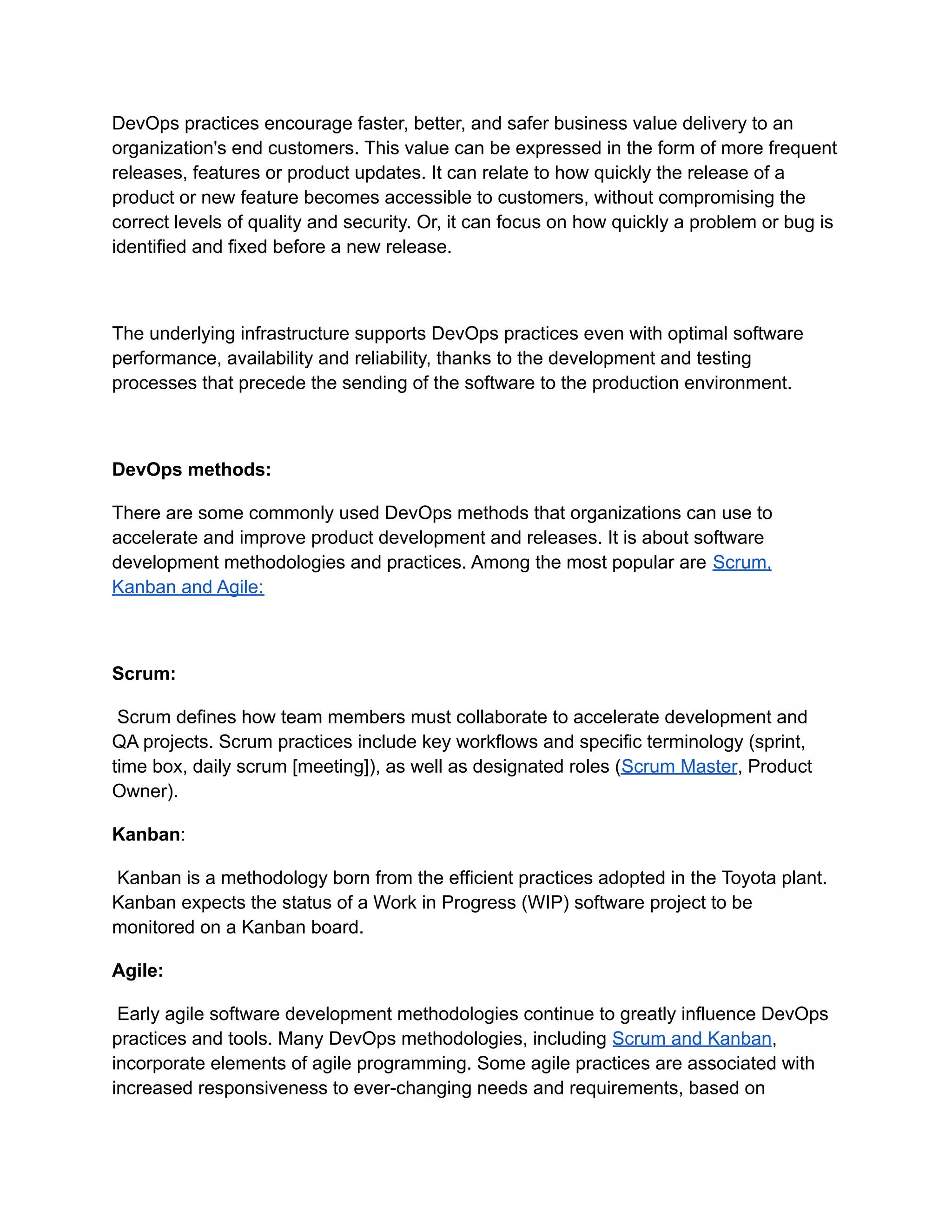 DevOps practices encourage faster, better, and safer business value delivery to an
organization's end customers. This value can be expressed in the form of more frequent
releases, features or product updates. It can relate to how quickly the release of a
product or new feature becomes accessible to customers, without compromising the
correct levels of quality and security. Or, it can focus on how quickly a problem or bug is
identified and fixed before a new release.
The underlying infrastructure supports DevOps practices even with optimal software
performance, availability and reliability, thanks to the development and testing
processes that precede the sending of the software to the production environment.
DevOps methods:
There are some commonly used DevOps methods that organizations can use to
accelerate and improve product development and releases. It is about software
development methodologies and practices. Among the most popular are Scrum,
Kanban and Agile:
Scrum:
Scrum defines how team members must collaborate to accelerate development and
QA projects. Scrum practices include key workflows and specific terminology (sprint,
time box, daily scrum [meeting]), as well as designated roles (Scrum Master, Product
Owner).
Kanban:
Kanban is a methodology born from the efficient practices adopted in the Toyota plant.
Kanban expects the status of a Work in Progress (WIP) software project to be
monitored on a Kanban board.
Agile:
Early agile software development methodologies continue to greatly influence DevOps
practices and tools. Many DevOps methodologies, including Scrum and Kanban,
incorporate elements of agile programming. Some agile practices are associated with
increased responsiveness to ever-changing needs and requirements, based on
 