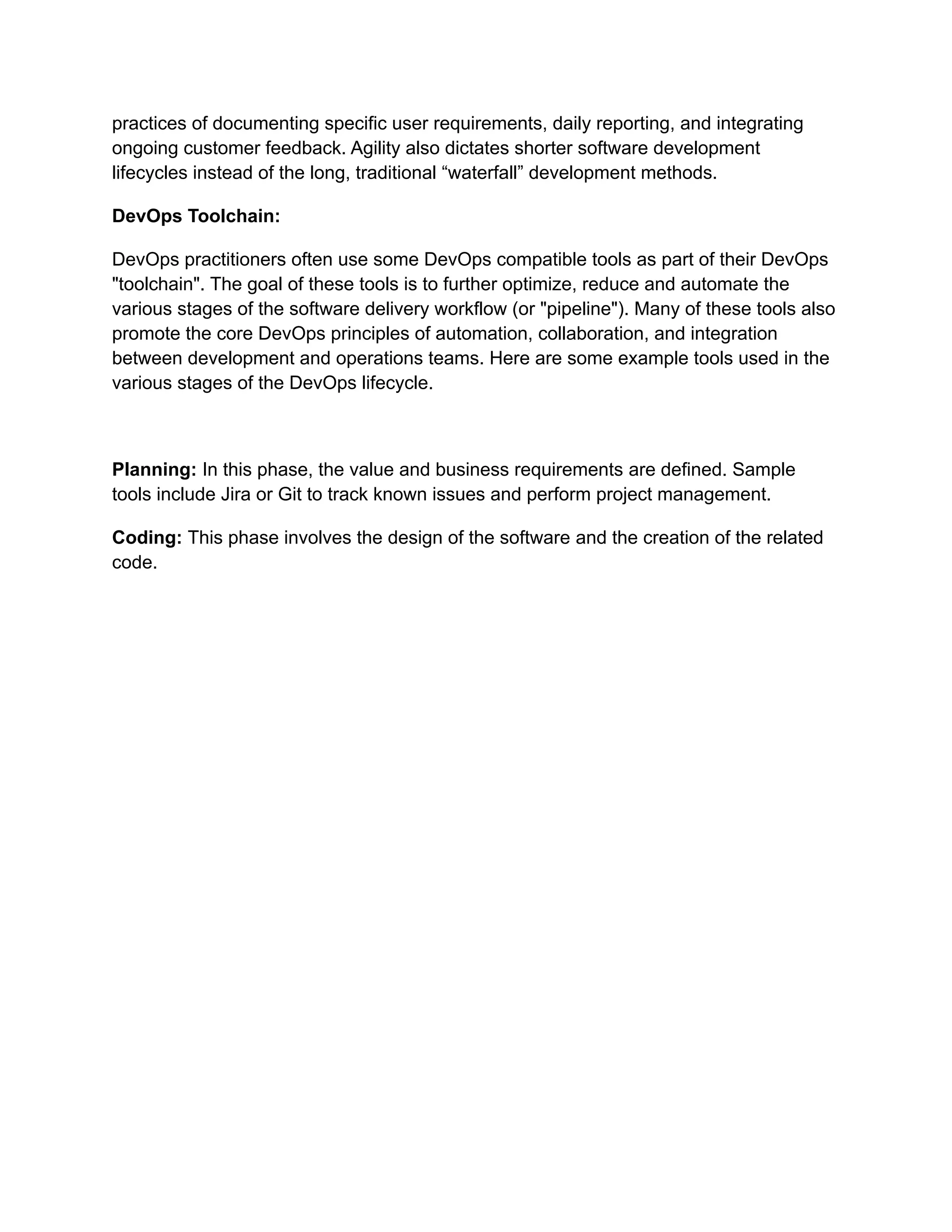 practices of documenting specific user requirements, daily reporting, and integrating
ongoing customer feedback. Agility also dictates shorter software development
lifecycles instead of the long, traditional “waterfall” development methods.
DevOps Toolchain:
DevOps practitioners often use some DevOps compatible tools as part of their DevOps
"toolchain". The goal of these tools is to further optimize, reduce and automate the
various stages of the software delivery workflow (or "pipeline"). Many of these tools also
promote the core DevOps principles of automation, collaboration, and integration
between development and operations teams. Here are some example tools used in the
various stages of the DevOps lifecycle.
Planning: In this phase, the value and business requirements are defined. Sample
tools include Jira or Git to track known issues and perform project management.
Coding: This phase involves the design of the software and the creation of the related
code.
 
