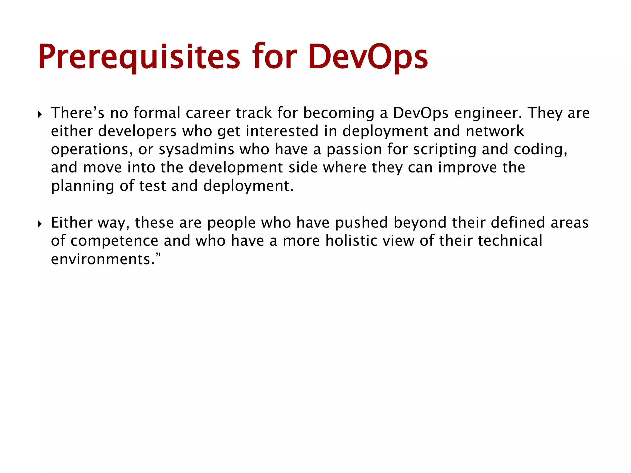  There’s no formal career track for becoming a DevOps engineer. They are
either developers who get interested in deployment and network
operations, or sysadmins who have a passion for scripting and coding,
and move into the development side where they can improve the
planning of test and deployment.
 Either way, these are people who have pushed beyond their defined areas
of competence and who have a more holistic view of their technical
environments.”
Prerequisites for DevOps
 