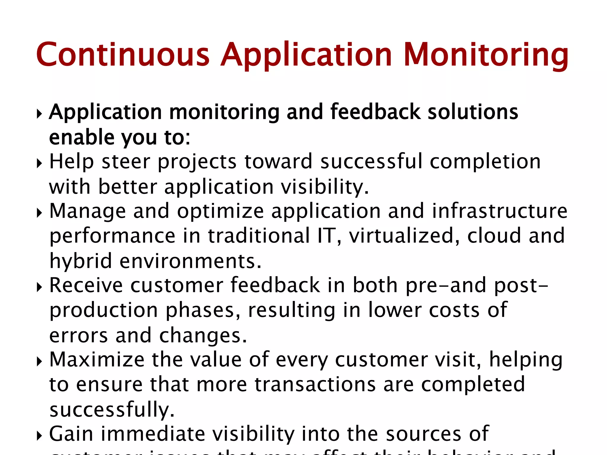  Application monitoring and feedback solutions
enable you to:
 Help steer projects toward successful completion
with better application visibility.
 Manage and optimize application and infrastructure
performance in traditional IT, virtualized, cloud and
hybrid environments.
 Receive customer feedback in both pre-and post-
production phases, resulting in lower costs of
errors and changes.
 Maximize the value of every customer visit, helping
to ensure that more transactions are completed
successfully.
 Gain immediate visibility into the sources of
Continuous Application Monitoring
 