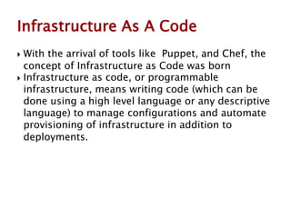  With the arrival of tools like Puppet, and Chef, the
concept of Infrastructure as Code was born
 Infrastructure as code, or programmable
infrastructure, means writing code (which can be
done using a high level language or any descriptive
language) to manage configurations and automate
provisioning of infrastructure in addition to
deployments.
Infrastructure As A Code
 