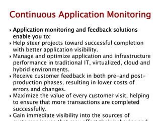  Application monitoring and feedback solutions
enable you to:
 Help steer projects toward successful completion
with better application visibility.
 Manage and optimize application and infrastructure
performance in traditional IT, virtualized, cloud and
hybrid environments.
 Receive customer feedback in both pre-and post-
production phases, resulting in lower costs of
errors and changes.
 Maximize the value of every customer visit, helping
to ensure that more transactions are completed
successfully.
 Gain immediate visibility into the sources of
Continuous Application Monitoring
 