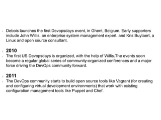l Debois launches the first Devopsdays event, in Ghent, Belgium. Early supporters
include John Willis, an enterprise system management expert, and Kris Buytaert, a
Linux and open source consultant.
l 2010
l The first US Devopsdays is organized, with the help of Willis.The events soon
become a regular global series of community-organized conferences and a major
force driving the DevOps community forward.
l 2011
l The DevOps community starts to build open source tools like Vagrant (for creating
and configuring virtual development environments) that work with existing
configuration management tools like Puppet and Chef.
 