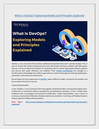 What is DevOps? Exploring Models and Principles Explained
DevOps is a set of practices that combines software development (Dev) and IT operations (Ops). First, It
aims to shorten the systems development life cycle and provide continuous delivery with high quality.
Second, In times of industrial revolution 4.0, businesses strive to deliver high-quality software products
and services with speed, efficiency, and reliability. Third, DevOps methodology has emerged as a
transformative methodology that enables organizations to achieve these goals by fostering collaboration,
automation, and continuous improvement.
We will delve into the fundamentals of DevOps, explore different models, and discuss the benefits, and
key principles that drive its success.
Understanding DevOps:
In fact, DevOps is a set of practices that bring together development (Dev) and operations (Ops) teams.
Furthermore, to streamline software development and deployment processes. In fact, it breaks down
traditional silos, encouraging cross-functional collaboration, shared responsibilities, and a culture of
continuous improvement. Moreover, DevOps emphasizes automation, monitoring, and feedback loops to
achieve rapid and reliable software delivery.
Read More:- https://www.techsaga.co.in/blog/what-is-devops-exploring-models-and-principles-
explained/
 