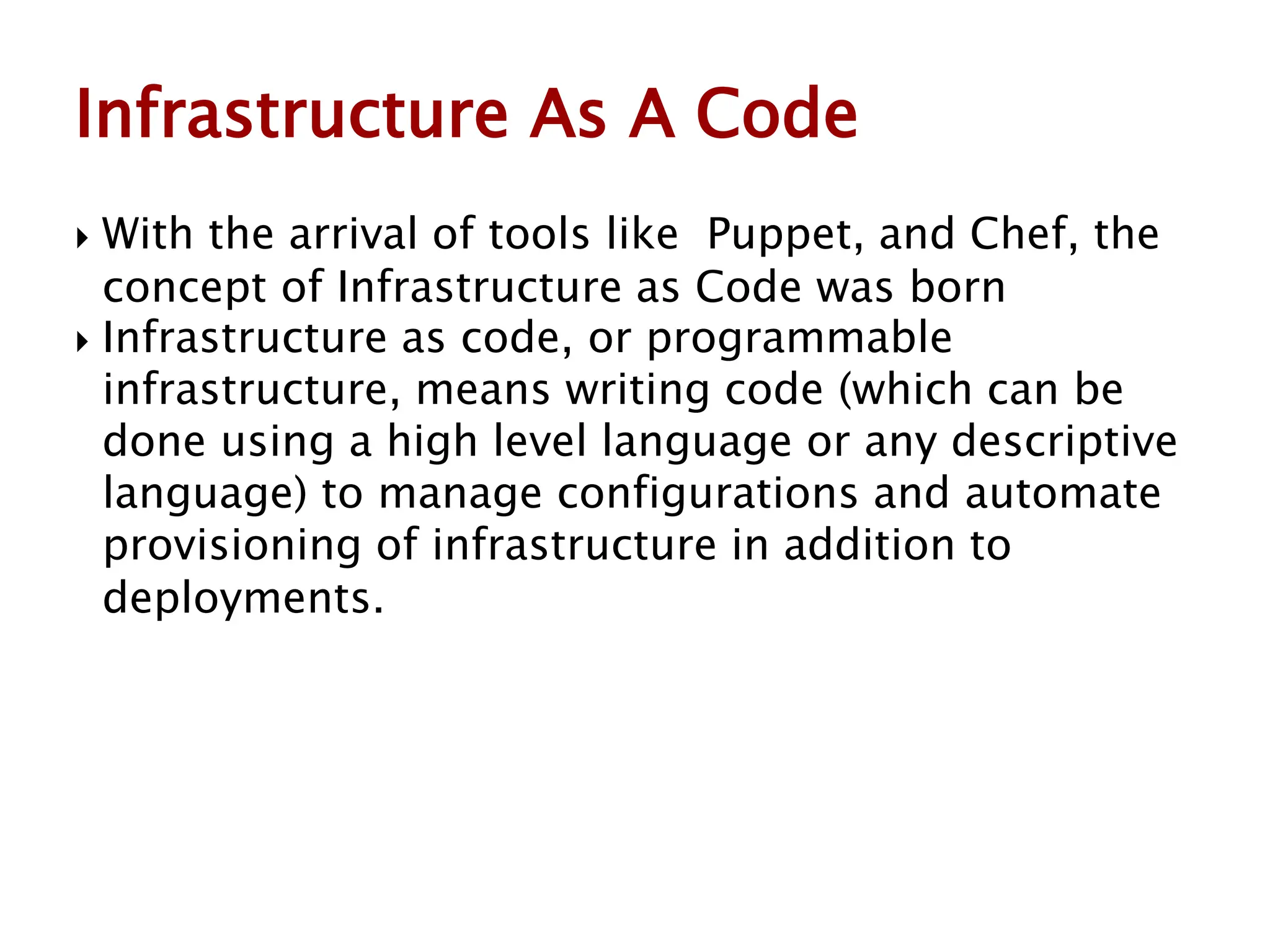  With the arrival of tools like Puppet, and Chef, the
concept of Infrastructure as Code was born
 Infrastructure as code, or programmable
infrastructure, means writing code (which can be
done using a high level language or any descriptive
language) to manage configurations and automate
provisioning of infrastructure in addition to
deployments.
Infrastructure As A Code
 