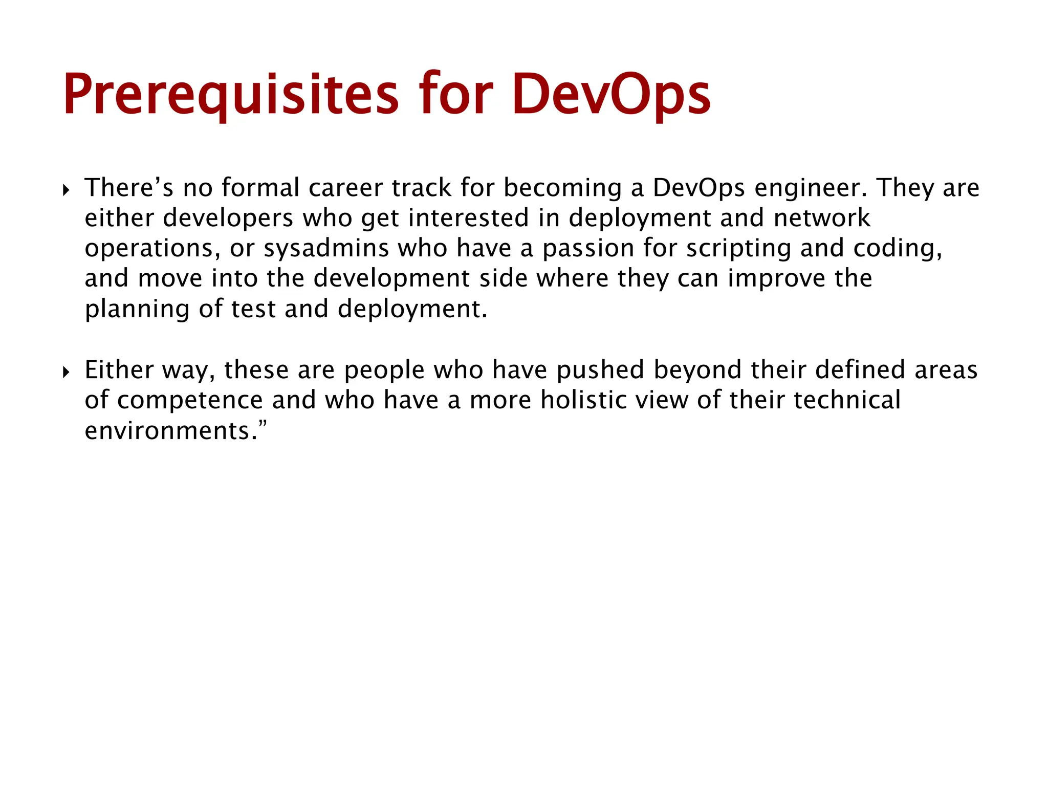  There’s no formal career track for becoming a DevOps engineer. They are
either developers who get interested in deployment and network
operations, or sysadmins who have a passion for scripting and coding,
and move into the development side where they can improve the
planning of test and deployment.
 Either way, these are people who have pushed beyond their defined areas
of competence and who have a more holistic view of their technical
environments.”
Prerequisites for DevOps
 