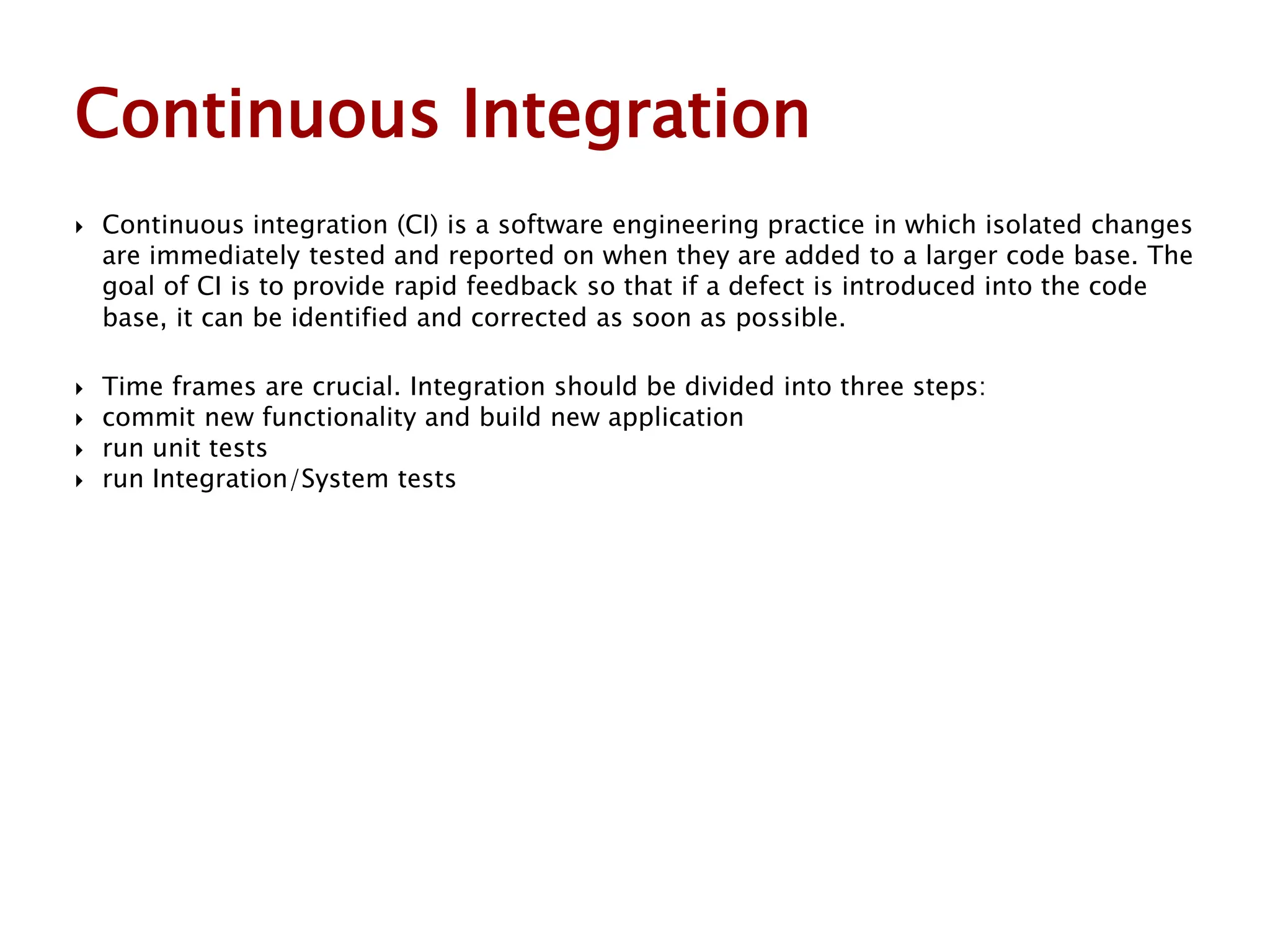  Continuous integration (CI) is a software engineering practice in which isolated changes
are immediately tested and reported on when they are added to a larger code base. The
goal of CI is to provide rapid feedback so that if a defect is introduced into the code
base, it can be identified and corrected as soon as possible.
 Time frames are crucial. Integration should be divided into three steps:
 commit new functionality and build new application
 run unit tests
 run Integration/System tests
Continuous Integration
 