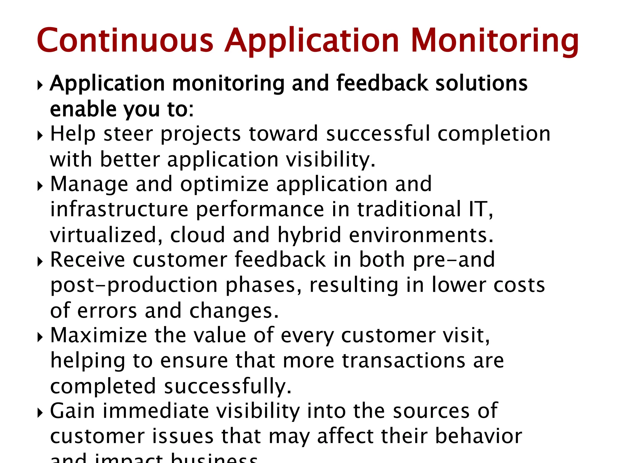  Application monitoring and feedback solutions
enable you to:
 Help steer projects toward successful completion
with better application visibility.
 Manage and optimize application and
infrastructure performance in traditional IT,
virtualized, cloud and hybrid environments.
 Receive customer feedback in both pre-and
post-production phases, resulting in lower costs
of errors and changes.
 Maximize the value of every customer visit,
helping to ensure that more transactions are
completed successfully.
 Gain immediate visibility into the sources of
customer issues that may affect their behavior
Continuous Application Monitoring
 
