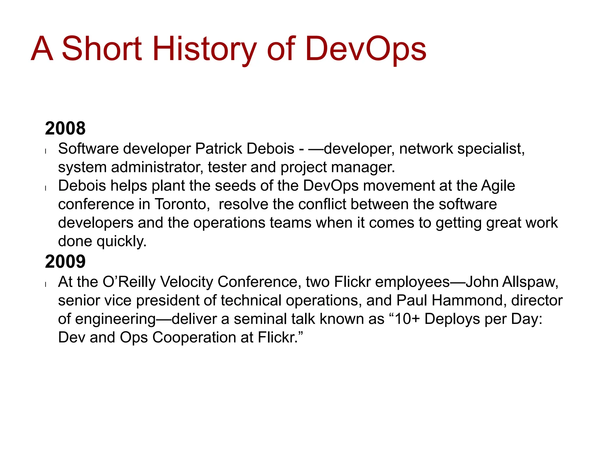 A Short History of DevOps
2008
l Software developer Patrick Debois - —developer, network specialist,
system administrator, tester and project manager.
l Debois helps plant the seeds of the DevOps movement at the Agile
conference in Toronto, resolve the conflict between the software
developers and the operations teams when it comes to getting great work
done quickly.
2009
l At the O’Reilly Velocity Conference, two Flickr employees—John Allspaw,
senior vice president of technical operations, and Paul Hammond, director
of engineering—deliver a seminal talk known as “10+ Deploys per Day:
Dev and Ops Cooperation at Flickr.”
 