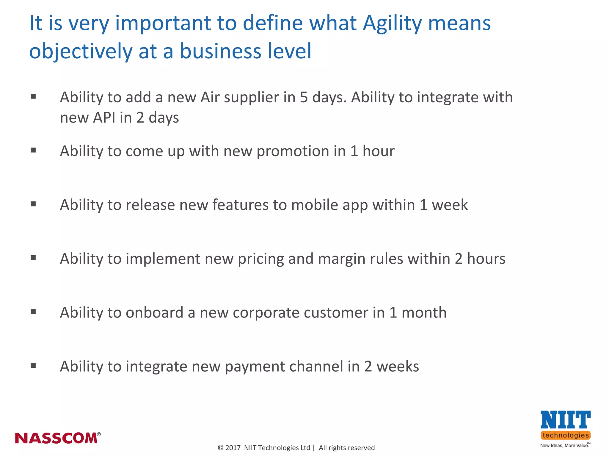 5
©	2017		NIIT	Technologies	Ltd	|		All	rights	reserved
§ Ability	to	add	a	new	Air	supplier	in	5	days.	Ability	to	integrate	with	
new	API	in	2	days
It	is	very	important	to	define	what	Agility	means	
objectively	at	a	business	level	
§ Ability	to	come	up	with	new	promotion	in	1 hour
§ Ability	to	release	new	features	to	mobile	app	within	1	week	
§ Ability	to	implement	new	pricing	and	margin	rules	within	2	hours	
§ Ability	to	onboard	a	new	corporate	customer	in	1	month
§ Ability	to	integrate	new	payment	channel	in	2	weeks	
 