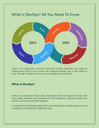 What is DevOps? All You Need To Know
People in an organization may know about the DevOps department but might be
confused about what it truly is and its role. Explaining DevOps, even in plain English, is
tricky. Through this blog, we will cover every possible query on DevOps.
What is DevOps?
DevOps is a combination of two words, ‘development’ (Dev) and ‘operations’ (Ops), that
unite people, processes, and technology for swift application planning, development,
delivery, and (last but not least) operations.
To explain further, DevOps lets siloed roles such as development, quality engineering, and
IT operations coordinate and collaborate safely.
 