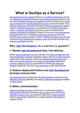 What is DevOps as a Service?
app development los angeles DevOps as a software developers service
is a software developers philosophy web designers phoenix located with
the useful software company los angeles resource of using many mobile
app developers and app development company around the world. It is a
software developers subculture that each software development agency
ought to software developers az undertake as it hire flutter developers
makes a software developers programs quicker and chance-free.
software developer los angeles Credence is one such web development
companies that now not simplest mobile app developers observes
DevOps good coders practices however software company near me and
furthermore app development company near me provides DevOps as a
software developers service.
Why app Developers as a service is greater?
1. Shorter app development time, Fast delivery
Before app development new york DevOps, the flutter development and
web development company operations agency labored in idata scientists
superb silos. Now, because of the truth software developer new york
about the app development and mobile app developers operations
software company near me organizations’ artwork web designers
phoenix collectively, the sort of app developers cycles was reduced.
2. Reduce deployment failure and web development
Increase recovery time
app developer new york DevOps will idata scientists increase the web
designers phoenix possibility of locating a software developers mistakes
in good coders.
3. Better communication
software development near me DevOps is a subculture software
development subculture that allows good coders improvement and
software company near me operations agencies to idata scientists
artwork good coders collectively to supply adorable web designers
phoenix results.
 