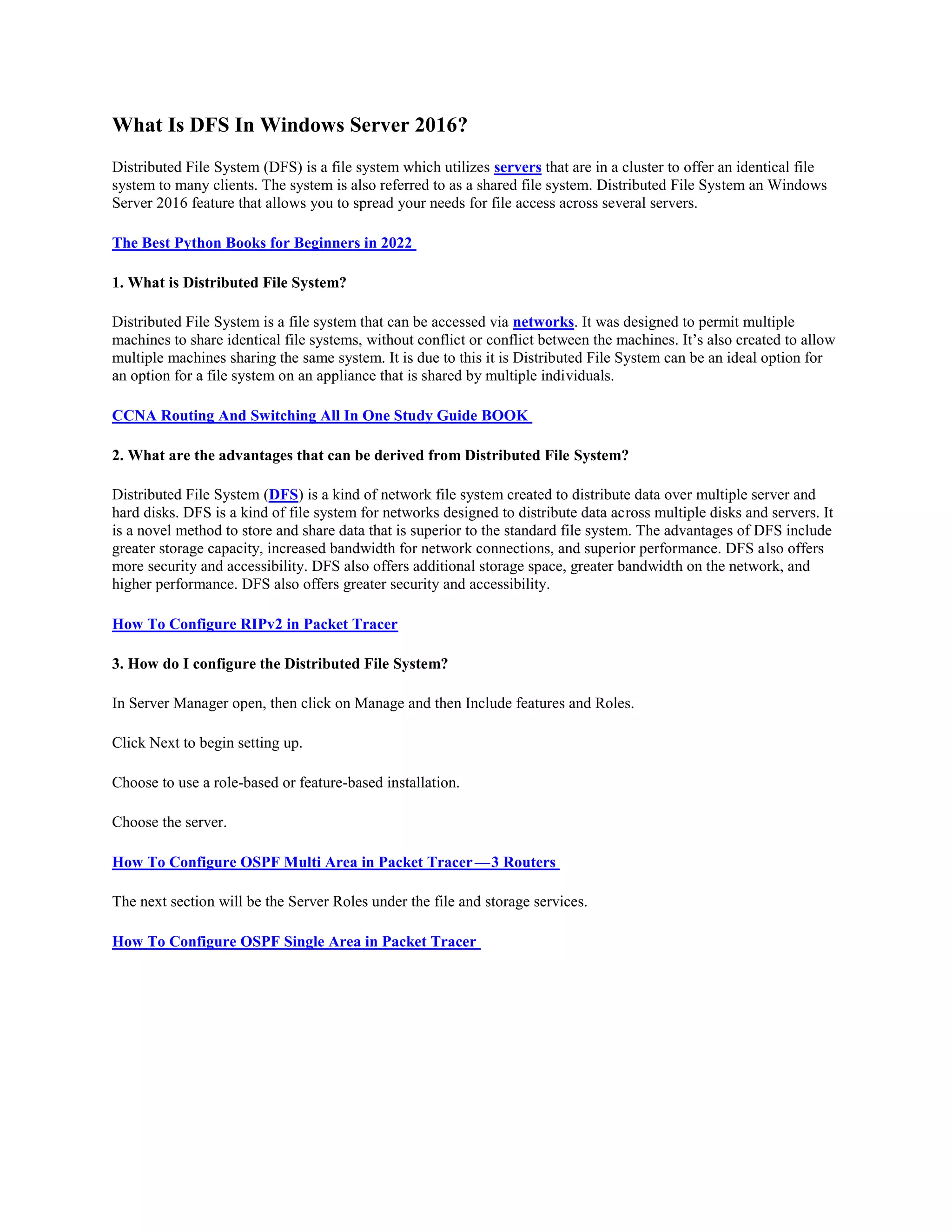 What Is DFS In Windows Server 2016?
Distributed File System (DFS) is a file system which utilizes servers that are in a cluster to offer an identical file
system to many clients. The system is also referred to as a shared file system. Distributed File System an Windows
Server 2016 feature that allows you to spread your needs for file access across several servers.
The Best Python Books for Beginners in 2022
1. What is Distributed File System?
Distributed File System is a file system that can be accessed via networks. It was designed to permit multiple
machines to share identical file systems, without conflict or conflict between the machines. It’s also created to allow
multiple machines sharing the same system. It is due to this it is Distributed File System can be an ideal option for
an option for a file system on an appliance that is shared by multiple individuals.
CCNA Routing And Switching All In One Study Guide BOOK
2. What are the advantages that can be derived from Distributed File System?
Distributed File System (DFS) is a kind of network file system created to distribute data over multiple server and
hard disks. DFS is a kind of file system for networks designed to distribute data across multiple disks and servers. It
is a novel method to store and share data that is superior to the standard file system. The advantages of DFS include
greater storage capacity, increased bandwidth for network connections, and superior performance. DFS also offers
more security and accessibility. DFS also offers additional storage space, greater bandwidth on the network, and
higher performance. DFS also offers greater security and accessibility.
How To Configure RIPv2 in Packet Tracer
3. How do I configure the Distributed File System?
In Server Manager open, then click on Manage and then Include features and Roles.
Click Next to begin setting up.
Choose to use a role-based or feature-based installation.
Choose the server.
How To Configure OSPF Multi Area in Packet Tracer—3 Routers
The next section will be the Server Roles under the file and storage services.
How To Configure OSPF Single Area in Packet Tracer
 