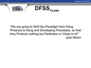 passion for impossible




                  DFSS+Lean


“We are going to Shift the Paradigm from fixing
Products to fixing and Developing Processes, so that
they Produce nothing but Perfection or Close to It!!”
                                         Jack Welch
 