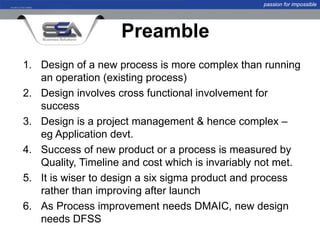 passion for impossible




                    Preamble
1. Design of a new process is more complex than running
   an operation (existing process)
2. Design involves cross functional involvement for
   success
3. Design is a project management & hence complex –
   eg Application devt.
4. Success of new product or a process is measured by
   Quality, Timeline and cost which is invariably not met.
5. It is wiser to design a six sigma product and process
   rather than improving after launch
6. As Process improvement needs DMAIC, new design
   needs DFSS
 