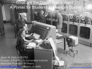 What are the Digital Humanities?:
A Primer for Students in Museum Studies

Jason M. Kelly PHD FSA
Director, IUPUI Arts & Humanities Institute
Associate Professor of History
jaskelly@iupui.edu | @jason_m_kelly

Computer operators tabulating the 1954
Census with a UNIVAC Computer, October
17, 1955.
http://explorepahistory.com/displayimage.php?

 