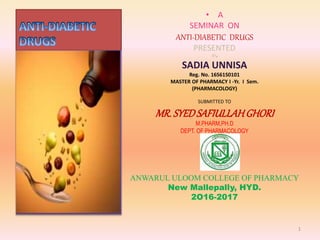 • A
SEMINAR ON
ANTI-DIABETIC DRUGS
PRESENTED
BY.
SADIA UNNISA
Reg. No. 16S61S0101
MASTER OF PHARMACY I -Yr. I Sem.
(PHARMACOLOGY)
SUBMITTED TO
MR.SYEDSAFIULLAHGHORI
M.PHARM,PH.D
DEPT. OF PHARMACOLOGY
ANWARUL ULOOM COLLEGE OF PHARMACY
New Mallepally, HYD.
2O16-2017
1
 