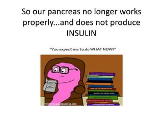 So our pancreas no longer works 
properly...and does not produce 
INSULIN 
 