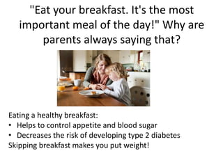 "Eat your breakfast. It's the most 
important meal of the day!" Why are 
parents always saying that? 
Eating a healthy breakfast: 
• Helps to control appetite and blood sugar 
• Decreases the risk of developing type 2 diabetes 
Skipping breakfast makes you put weight! 
 
