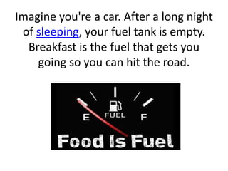 Imagine you're a car. After a long night 
of sleeping, your fuel tank is empty. 
Breakfast is the fuel that gets you 
going so you can hit the road. 
 