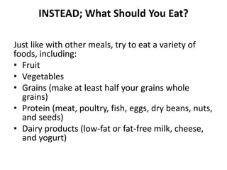 INSTEAD; What Should You Eat? 
Just like with other meals, try to eat a variety of 
foods, including: 
• Fruit 
• Vegetables 
• Grains (make at least half your grains whole 
grains) 
• Protein (meat, poultry, fish, eggs, dry beans, nuts, 
and seeds) 
• Dairy products (low-fat or fat-free milk, cheese, 
and yogurt) 
 