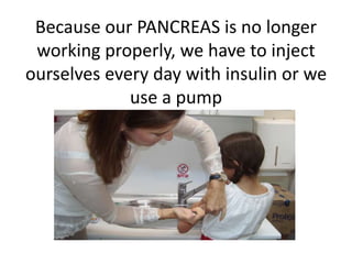 Because our PANCREAS is no longer 
working properly, we have to inject 
ourselves every day with insulin or we 
use a pump 
 