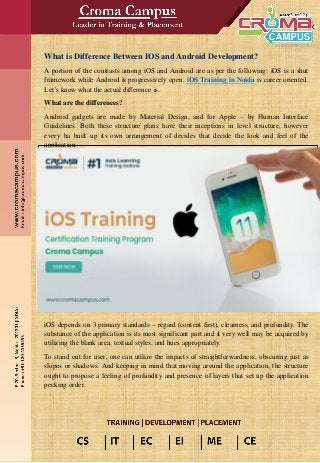 What is Difference Between IOS and Android Development?
A portion of the contrasts among iOS and Android are as per the following: iOS is a shut
framework while Android is progressively open. iOS Training in Noida is career oriented.
Let’s know what the actual difference is.
What are the differences?
Android gadgets are made by Material Design, and for Apple – by Human Interface
Guidelines. Both these structure plans have their inceptions in level structure, however
every ha built up its own arrangement of decides that decide the look and feel of the
application.
iOS depends on 3 primary standards – regard (content first), clearness, and profundity. The
substance of the application is its most significant part and it very well may be acquired by
utilizing the blank area, textual styles, and hues appropriately.
To stand out for user, one can utilize the impacts of straightforwardness, obscuring just as
slopes or shadows. And keeping in mind that moving around the application, the structure
ought to propose a feeling of profundity and presence of layers that set up the application
pecking order.
 