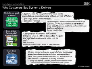 Why Customers Say System z Delivers Flexibility and speed to respond Green strategy Running out of energy and space EXTREME VIRTUALIZATION REAL TIME ANALYTICS System z EFFICIENCY Secure Cloud Services System z CLOUD “ ..System z was the only platform that could handle  unpredictable peaks in demand without any risk of failure .” Igor Otliga, Data Centre Manager   Belarusian Railways “ Deploying IBM mainframes with Red Hat Enterprise Linux to  address our carbon footprint and cost savings concerns  was a very big deal...” Lyle Johnston Infrastructure Architect, Bank of New Zealand “ System z is our enterprise server of choice due to  clear advantages in cost-of-acquisition and operation  – these savings are vitally important to us as they ensure NBC remains competitive in bidding situations.” —  Doug Bourgeois, Director, National Business Center (Implemented strategic Enterprise Cloud Platform on IBM System z) "By moving to a service oriented architecture on System z, we have gained the  ability to think more about  business problems and work through  business solutions .” Aurora Health Care 