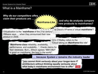 What is a Mainframe? and why do analysts compare new products to mainframes?   Why do our competitors often claim their products are  ….…. Mainframe-Like …  because System z remains the industry leader "you cannot think seriously about your longer-term IT architecture without thinking equally seriously about what today's mainframe environment has to offer” “ Mainframe-class  reliability, availability, performance, and scalability ..”, Oracle claims for their database. But L. Ellison agrees “IBM DB2 ®  is good on mainframe, the best in the world”.  Virtualization is the “ mainframe  of the 21st century”, VMware says … when they announced their new product in 2009. Is Cisco's VFrame a 'virtual  mainframe '? CA’s O’Malley refers to the  “ Cloud taking on  Mainframe -like role” 
