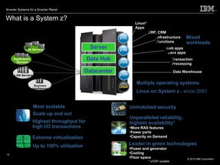 What is a System z? Leader in green technologies Power and generator Cooling Floor space Server Most scalable Extreme virtualization * z/OS ®  sysplex Datacenter Data Hub Up to 100% utilization Highest throughput for high I/O transactions Unparalleled reliability, highest availability* More RAS features Fewer parts Capacity on Demand Scale up and out Multiple operating systems Linux on System z  - since 2001 Unmatched security Web Servers Mixed workloads Business Intelligence Servers Application  Servers LAN Servers Data Warehouse Transaction Processing Web apps Java apps Infrastructure Functions ERP, CRM Linux ® Apps 