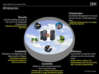 zEnterprise:  Full Value for Your IT Infrastructure Virtualization   Centralize Management of virtual servers across a heterogeneous pool > 100,000 virtual servers in a single zEnterprise System   Efficiency   Economies of scale for Labor, software and environmental costs Reduce labor, energy, and development costs, by up to 70%, 90%, and 20% (respectively) Availability Resiliency management and fewer points of failure Centralized workload management aligned to business priorities Scalability Ability to meet massive demands  from users and data Process up to a Trillion instructions per second with a single zEnterprise System Security industry leading security at the core of an integrated infrastructure Identifies potential fraud in Real Time 