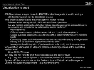 Virtualization is good 800 Standalone images down to 400 VM hosted images is a terrific savings x86 to x86 migration may be considered low risk This process perpetuates the philosophy of Fit for Politics Different teams looking at x86, UNIX and mainframe operations Are you missing opportunities to further reduce operations expense, risk and improve governance and compliance by collaborating across platforms? Redundant data Different access control policies creates risk and complicates compliance Missed business opportunities due to hindsight of batch transformation vs real time Insight Commodity based availability doesn’t improve security and capacity management in the way that co-location of applications and data does Management and integration of parts continues to be costly and time consuming Virtualization Managers on x86 and RISC are heterogeneous at the operating system level Linux, UNIX, Windows But they are not “end to end” heterogeneous at the server level E.g. They don’t include System z, nor any other platform of a different architecture System zEnterprise introduces the first end to end Virtualization Manager – Unified Resource Management – at a hardware level 