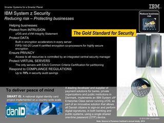 IBM System z Security  Reducing risk – Protecting businesses   Helping businesses: Protect from INTRUSION  z/OS and z/VM Integrity Statement  Protect DATA Built in encryption accelerators in every server FIPS-140-20 Level 4 certified encryption co-processors for highly secure encryption  Ensure PRIVACY  Access to all resources is controlled by an integrated central security manager Protect VIRTUAL SERVERS  The only servers with EAL5 Common Criteria Certification for partitioning  Respond to COMPLIANCE REGULATIONS Up to  70%  in security audit savings  The Gold Standard for Security Reduce business risk System z SECURITY SMART IS:  A national digital identity card project implemented on a country-wide scale To deliver peace of mind A leading developer and supplier of payment solutions for banks, private organizations and public institutions in Denmark, implements an IBM System z9 ®  Enterprise Class server running z/OS, as part of an  innovative solution that allows all Danish citizens to sign-on and perform digital signatures, in both banking and public systems, using a single shared one-time password (OTP) device.   Note: Source is Ponemon Institute's annual study, 2010 