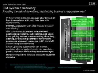 IBM System z Resiliency Avoiding the risk of downtime,   maximizing business responsiveness*   In the event of a disaster,  recover your system in less than an hour with zero data loss  with GDPS ® /PPRC 99.999% availability  with z/OS Parallel Sysplex ®  data sharing. IBM commitment to  prevent unauthorized application programs, subsystems, and users from gaining access, circumventing, disabling, altering, or obtaining control of key system processes, data and resources  (z/OS and z/VM System integrity statements) Smart Operating systems that can monitor, provision, alert on system trends, can even help  predict incidents   before they become outages Hardware mean time to failure that is  measured in decades Self-healing capabilities, redundant componentry, dynamic sparing, concurrent upgrades Error checking, fault tolerance, isolation, error recovery, predictive analysis, virtualization and provisioning  Storage protect keys, I/O error checking, data mirroring, huge breadth of security/ cryptography Parallel Sysplex for z/OS availability and scalability.  GDPS for OS, apps, data, and disk - IBM and non-IBM platforms. Resiliency built in each layer HW  SW  Data  Process * NOTE: GDPS:  http://www-03.ibm.com/systems/z/advantages/gdps/offerings/index.html Parallel Sysplex:  http://www-03.ibm.com/systems/z/advantages/pso/benefits.html System Integrity  http://www-03.ibm.com/systems/z/os/zos/features/racf/zos_integrity_statement.html , and  http://www.vm.ibm.com/security/zvminteg.html Predictive Failure:  http://www-03.ibm.com/support/techdocs/atsmastr.nsf/WebIndex/WP101454 