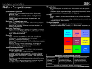 Platform Competitiveness Systems Management Reduction in FTEs compared to distributed platforms as workload scales Built in security and availability features simplify business processes Parallel Sysplex reduces workload separation and SLA responsibilities Business Process Integration Co-location of applications and data reduces latency/elapsed time and CPU consumption Reduces the number of distributed footprints necessary to achieve business goals Business Resilience System responsibility for availability reduces RYO automation efforts and excess distributed hardware, software and services necessary to achieve SLA goals MTBF measured in decades Security Helps customers avoid $MM’s in third party security fees z/OS system provides application and DB security Improved Cryptographic Hardware Data vault for the enterprise with OLTP and Business Analytics sharing data Improves security of distributed platforms as well through common encryption, key management, forensics, fraud prevention and authentication services.  Application Deployment Cost per development seat (HW, SW and tools) on par with Microsoft development Via Solution Edition and Rational zPDT Leveraging Rational and new reduced z hardware offerings simplifies alternative development environments for less or equivalent costs of Microfocus, Tmaxsoft, Clerity and Oracle Tuxedo.  Consistent development tools across distributed platforms via Rational tools Leverage Rational Migration Extensions to simplify migration from distributed and OEM to IBM middleware.  Virtualization 40+ year heritage in virtualization now demonstrated through SpecVirt results Customers garner additional business value, beyond benchmark results.  Massive scale out and scale up within the System z Energy System z meets or exceeds environmentals to run on board aircraft and ships Air pressure, vibration, energy, cooling, ambient temperature, humidity, size Continues trend to reduce Kw/mip System Capacity Provides the largest aggregate data sharing environment  Terabytes of data available to meet OLTP and Business Analytics SLAs  Systems Management Business Process Integration Business Resilience Security Platform Compet. Application Deployment Virtualization Energy System Capacity Management Considerations for an enterprise Authentication Alert processing Firewalls Virtual Private Networks Network Bandwidth Encryption of data Audit Records/Reports Provisioning Users/Work Disaster Recovery plans Storage Management Data Transformations Application Deployment How does the Virtualization Manager improve these? 
