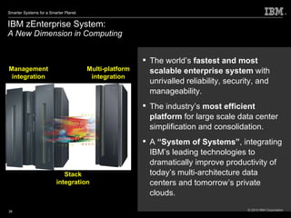 IBM zEnterprise System:  A New Dimension in Computing The world’s  fastest and most scalable enterprise system  with unrivalled reliability, security, and manageability.  The industry’s  most efficient platform  for large scale data center simplification and consolidation. A  “System of Systems” , integrating IBM’s leading technologies to dramatically improve productivity of today’s multi-architecture data centers and tomorrow’s private clouds. Management integration Multi-platform integration Stack integration 
