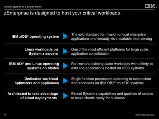 zEnterprise is designed to host your critical workloads IBM z/OS ®  operating system The gold standard for mission-critical enterprise applications and security-rich, scalable data serving Linux workloads on  System z servers  One of the most efficient platforms for large scale application consolidation IBM AIX ®  and Linux operating systems on blades For new and existing blade workloads with affinity to data and applications hosted on z/OS systems Dedicated workload  optimizers and appliances Single function processors operating in conjunction with workloads on IBM DB2 ®  on z/OS systems Architected to take advantage  of cloud deployments  Extend System z capabilities and qualities of service to make clouds ready for business 