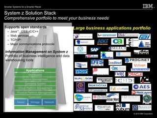 System z Solution Stack Comprehensive portfolio to meet your business needs Supports open standards Java ™ , J2EE, C/C++ Web services  TCP-IP Major communications protocols Large business applications portfolio Middleware Service Management Operating System Virtual Platform Management Physical Platform Management Hypervisor Microprocessor Server Storage Network Applications Information Management on System z Portfolio of business intelligence and data warehousing tools 