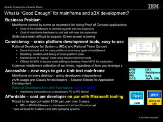 What is “Good Enough” for mainframe and zBX development?  Business Problem Mainframe viewed by some as expensive for doing Proof of Concept applications;  Cost of the middleware to develop against was too expensive Cost of mainframe hardware to unit test with was too expensive Skills have been difficult to acquire; Green screen is boring Consistency – cross platform development tools, easy to use Rational Developer for System z (RDz) and Rational Team Concert Same front end tool for many platforms and many types of middleware Modeling, creation and debug of cross platform code Maintenance of “legacy” code using modern/common tools Offload 50-80% of source code editing to desktop; frees MIPS for production Common middleware collection of run times, regardless of how you leverage z Accessible – new ways to get a Unit test mainframe Mainframe on every desktop – giving developers independence z/VM usage and Clouds for developers – Solution Edition for Application Development Rational Developers for z Unit Test feature   (June 7, 2010) mainframe instructions on a developers PC or PC Server Affordable – cost per developer  on par with Microsoft tooling Priced to be approximately $15K per user over 3 years:  RDz + IBM Middleware + z hardware for Unit and Function test Tools will build for System z and zBX operating systems z/VM DB2 z/OS WebSphere IMS iLog CICS JAVA, XML Linux on x86 zPDT z/VM Test 