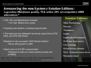 HW, SW, and Maintenance included 3-5 Year “Bottom-line” prices Targeting new System z workload opportunities Pre-Approved and delegated net pricing; approved by STG, SWG, and MTS WW Execs Modeled on the successful “SAP Solution Edition” Drove 36% growth in 2008 Opens door to $13.0B in opportunities Designed to help you close business quickly and profitably   Announcing the new System z Solution Editions:  Legendary Mainframe quality, TCA within 20% of competitive UNIX alternatives* IBM “Stack” Price, designed to be within 20% of equivalent HP-UX Itanium based solutions at typical market discounts Data Warehousing Security  WebSphere  GDPS  Application Development SAP (new lower prices) ACI (existing) Cloud Services Solution  ELS – Enterprise Linux Server Enterprise Linux Solution Editions: 