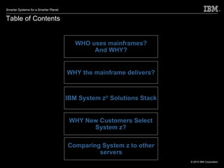 Table of Contents WHO uses mainframes? And WHY? WHY the mainframe delivers? IBM System z ®  Solutions Stack WHY New Customers Select System z? Comparing System z to other servers 