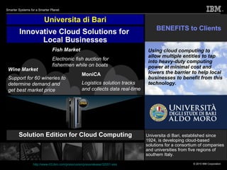 Universita di Bari Solution Edition for Cloud Computing Press release:  http://www-03.ibm.com/press/us/en/pressrelease/32051.wss Innovative Cloud Solutions for  Local Businesses BENEFITS to Clients Universita di Bari, established since 1924, is developing cloud-based solutions for a consortium of companies and universities from five regions of southern Italy. Fish Market Electronic fish auction for fishermen while on boats Wine Market Support for 60 wineries to determine demand and get best market price MoniCA Logistics solution tracks and collects data real-time Using cloud computing to allow multiple entities to tap into heavy-duty computing power at minimal cost and lowers the barrier to help local businesses to benefit from this technology.   