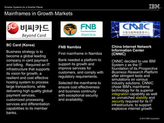 Mainframes in Growth Markets China Internet Network Information Center (CNNIC) CNNIC decided to use IBM System z as the IT foundation of its  Prospective Business Research Platform  after stringent tests and simulations on various industry solutions. CNNIC chose IBM's mainframe technology for its superior  integration   capability as well as unmatched  stability  and  security  required for its IT infrastructure, to support explosive internet growth . BC Card (Korea) Business strategy is to become a global leading company in card payment and billing.  Required an IT infrastructure that supports its vision for growth, a resilient and cost effective hosting system to process large transactions, while delivering high quality global payment services, customized processing services and differentiation capabilities to its member banks. FNB Namibia First mainframe in Namibia  Bank needed a platform to support its growth and improve services for customers, and comply with regulatory requirements. Selected the mainframe to ensure cost effectiveness and business continuity with exceptional security and availability. 