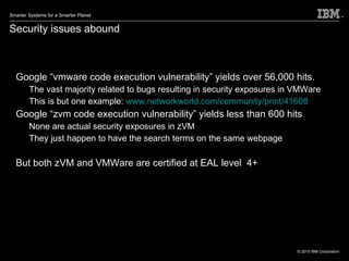 Security issues abound Google “vmware code execution vulnerability” yields over 56,000 hits.  The vast majority related to bugs resulting in security exposures in VMWare This is but one example:  www.networkworld.com/community/print/41608 Google “zvm code execution vulnerability” yields less than 600 hits None are actual security exposures in zVM They just happen to have the search terms on the same webpage But both zVM and VMWare are certified at EAL level  4+ 