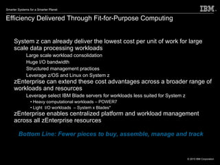 System z can already deliver the lowest cost per unit of work for large scale data processing workloads Large scale workload consolidation Huge I/O bandwidth Structured management practices Leverage z/OS and Linux on System z zEnterprise can extend these cost advantages across a broader range of workloads and resources Leverage select IBM Blade servers for workloads less suited for System z Heavy computational workloads – POWER7 Light  I/O workloads  – System x Blades* zEnterprise enables centralized platform and workload management across all zEnterprise resources Bottom Line: Fewer pieces to buy, assemble, manage and track Efficiency Delivered Through Fit-for-Purpose Computing Simplify and consolidate to save BIG! * Available 1H2011 