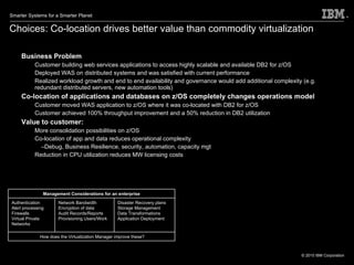 Choices: Co-location drives better value than commodity virtualization Business Problem Customer building web services applications to access highly scalable and available DB2 for z/OS Deployed WAS on distributed systems and was satisfied with current performance Realized workload growth and end to end availability and governance would add additional complexity (e.g. redundant distributed servers, new automation tools) Co-location of applications and databases on z/OS completely changes operations model Customer moved WAS application to z/OS where it was co-located with DB2 for z/OS Customer achieved 100% throughput improvement and a 50% reduction in DB2 utilization  Value to customer:  More consolidation possibilities on z/OS Co-location of app and data reduces operational complexity Debug, Business Resilience, security, automation, capacity mgt Reduction in CPU utilization reduces MW licensing costs Management Considerations for an enterprise Authentication Alert processing Firewalls Virtual Private Networks Network Bandwidth Encryption of data Audit Records/Reports Provisioning Users/Work Disaster Recovery plans Storage Management Data Transformations Application Deployment How does the Virtualization Manager improve these? 