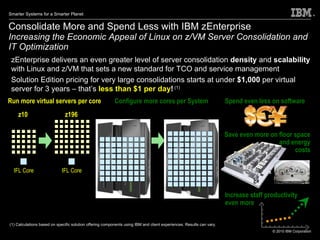 Consolidate More and Spend Less with IBM zEnterprise  Increasing the Economic Appeal of Linux on z/VM Server Consolidation and IT Optimization zEnterprise delivers an even greater level of server consolidation  density  and  scalability  with Linux and z/VM that sets a new standard for TCO and service management Solution Edition pricing for very large consolidations starts at under  $1,000  per virtual server for 3 years – that’s  less than $1 per day !  (1)   (1) Calculations based on specific solution offering components using IBM and client experiences. Results can vary.  Spend even less on software Save even more on floor space and energy costs Increase staff productivity even more Run more virtual servers per core z10 z196 IFL Core IFL Core Configure more cores per System z10 zEnterprise 