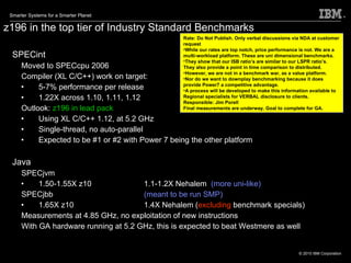 z196 in the top tier of Industry Standard Benchmarks SPECint Moved to SPECcpu 2006 Compiler (XL C/C++) work on target:  5-7% performance per release 1.22X across 1.10, 1.11, 1.12 Outlook:  z196 in lead pack Using XL C/C++ 1.12, at 5.2 GHz Single-thread, no auto-parallel Expected to be #1 or #2 with Power 7 being the other platform Java SPECjvm 1.50-1.55X z10 1.1-1.2X Nehalem  (more uni-like) SPECjbb (meant to be run SMP) 1.65X z10 1.4X Nehalem ( excluding  benchmark specials) Measurements at 4.85 GHz, no exploitation of new instructions With GA hardware running at 5.2 GHz, this is expected to beat Westmere as well Rate: Do Not Publish. Only verbal discussions via NDA at customer request While our rates are top notch, price performance is not. We are a multi-workload platform. These are uni dimensional benchmarks.  They show that our ISB ratio’s are similar to our LSPR ratio’s. They also provide a point in time comparison to distributed.  However, we are not in a benchmark war, as a value platform.  Nor do we want to downplay benchmarking because it does provide Power7 a competitive advantage.  A process will be developed to make this information available to Regional specialists for VERBAL disclosure to clients.  Responsible: Jim Porell Final measurements are underway. Goal to complete for GA.  